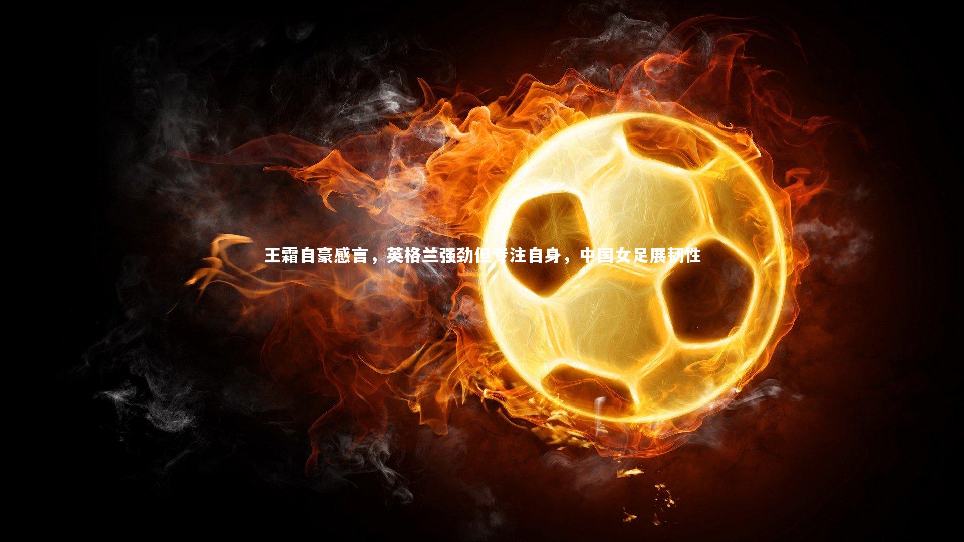 王霜自豪感言,英格兰强劲但专注自身,中国女足展韧性